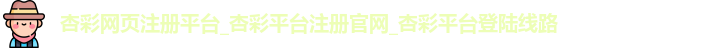 杏彩网页注册平台_杏彩平台注册官网_杏彩平台登陆线路